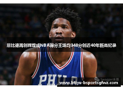 恩比德再创辉煌成NBA得分王场均348分创近40年新高纪录