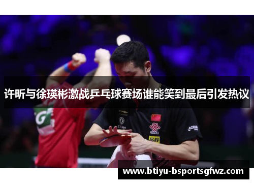 许昕与徐瑛彬激战乒乓球赛场谁能笑到最后引发热议