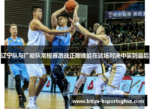 辽宁队与广厦队常规赛激战正酣谁能在这场对决中笑到最后